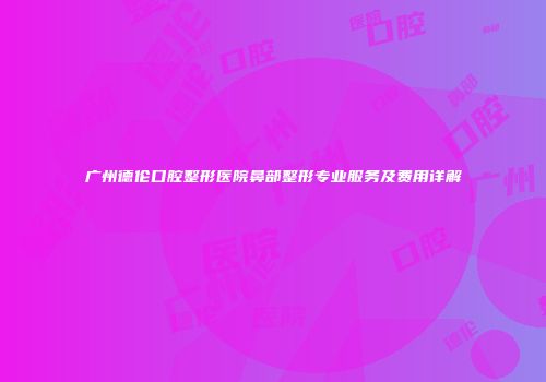 广州德伦口腔整形医院鼻部整形专业服务及费用详解