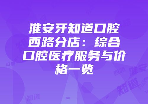 淮安牙知道口腔西路分店：综合口腔医疗服务与价格一览
