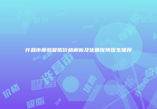 许昌市瘦脸吸脂价格解析及优质医院医生推荐