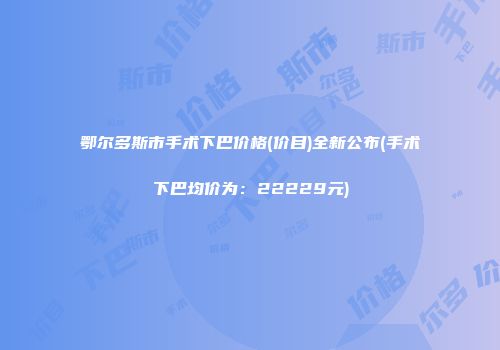 鄂尔多斯市手术下巴价格(价目)全新公布(手术下巴均价为：22229元)