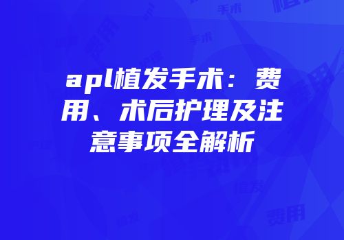 apl植发手术：费用、术后护理及注意事项全解析