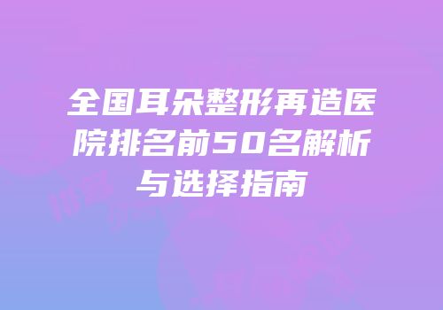 全国耳朵整形再造医院排名前50名解析与选择指南