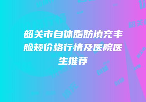 韶关市自体脂肪填充丰脸颊价格行情及医院医生推荐