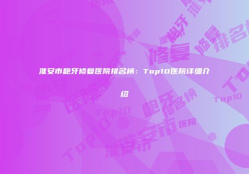 淮安市龅牙修复医院排名榜：Top10医院详细介绍
