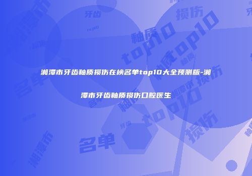 湘潭市牙齿釉质损伤在榜名单top10大全预测版-湘潭市牙齿釉质损伤口腔医生