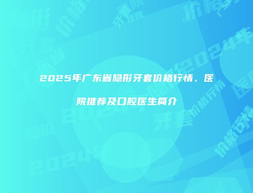 2025年广东省隐形牙套价格行情、医院推荐及口腔医生简介