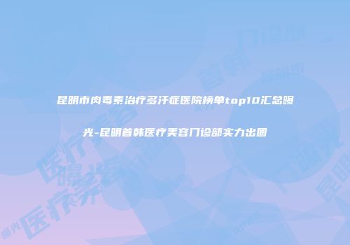 昆明市肉毒素治疗多汗症医院榜单top10汇总曝光-昆明首韩医疗美容门诊部实力出圈