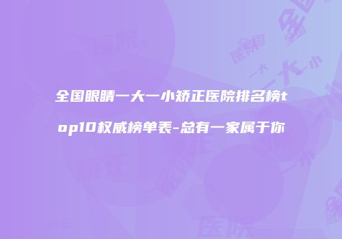 全国眼睛一大一小矫正医院排名榜top10权威榜单表-总有一家属于你