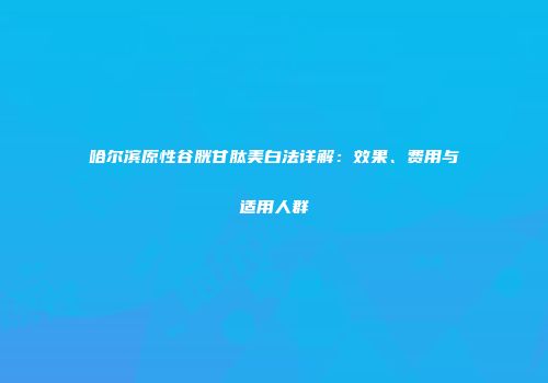 哈尔滨原性谷胱甘肽美白法详解：效果、费用与适用人群