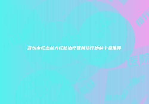 潍坊市红血丝大红脸治疗医院排行榜前十名推荐