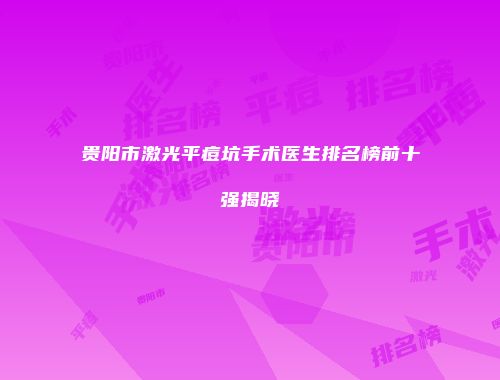 贵阳市激光平痘坑手术医生排名榜前十强揭晓