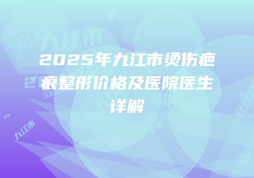 2025年九江市烫伤疤痕整形价格及医院医生详解