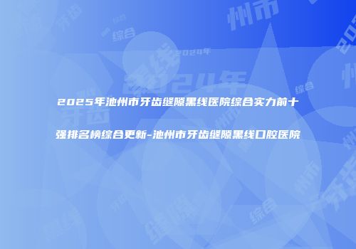 2025年池州市牙齿缝隙黑线医院综合实力前十强排名榜综合更新-池州市牙齿缝隙黑线口腔医院