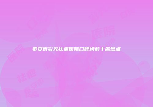 泰安市彩光祛疤医院口碑榜前十名盘点