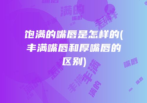 饱满的嘴唇是怎样的(丰满嘴唇和厚嘴唇的区别)