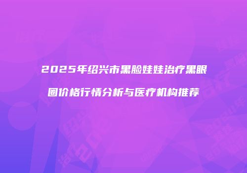 2025年绍兴市黑脸娃娃治疗黑眼圈价格行情分析与医疗机构推荐