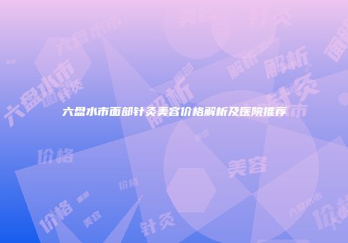 六盘水市面部针灸美容价格解析及医院推荐