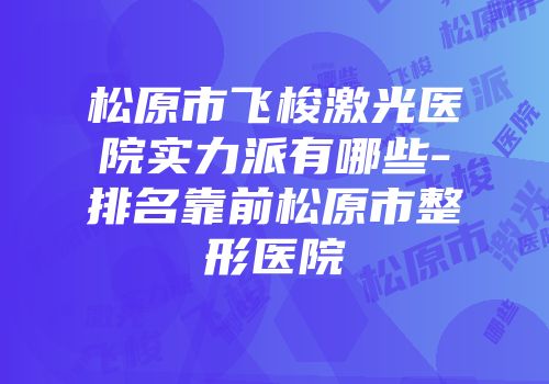 松原市飞梭激光医院实力派有哪些-排名靠前松原市整形医院