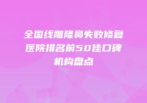全国线雕隆鼻失败修复医院排名前50佳口碑机构盘点