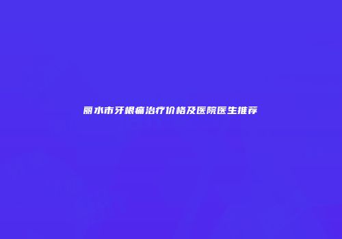 丽水市牙根痛治疗价格及医院医生推荐