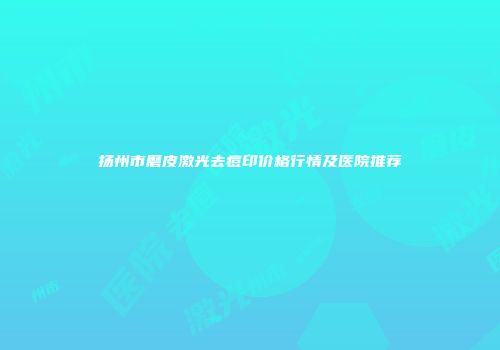 扬州市磨皮激光去痘印价格行情及医院推荐