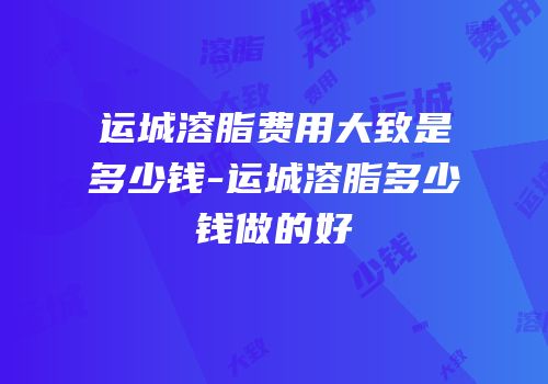 运城溶脂费用大致是多少钱-运城溶脂多少钱做的好