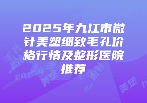 2025年九江市微针美塑细致毛孔价格行情及整形医院推荐