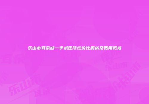 乐山市耳朵缺一手术医院性价比解析及费用概览