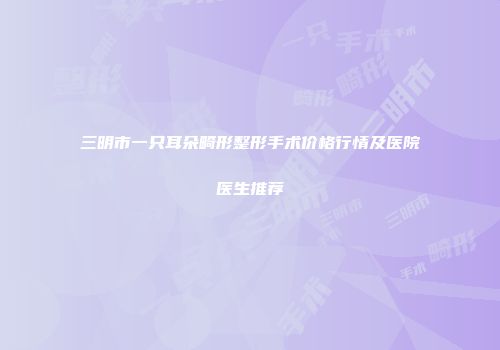 三明市一只耳朵畸形整形手术价格行情及医院医生推荐