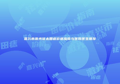 嘉兴市激光祛太田痣价格指南与医院医生推荐