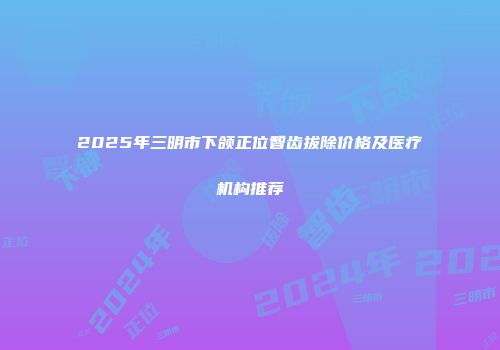 2025年三明市下颌正位智齿拔除价格及医疗机构推荐