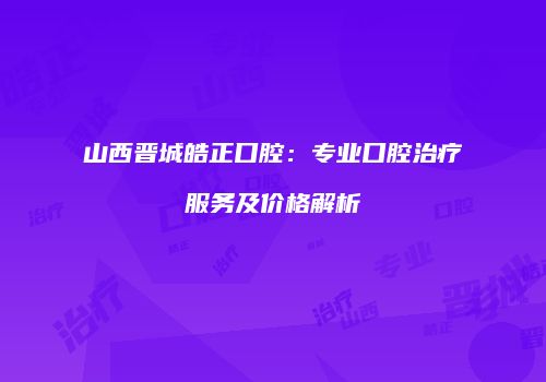 山西晋城皓正口腔：专业口腔治疗服务及价格解析