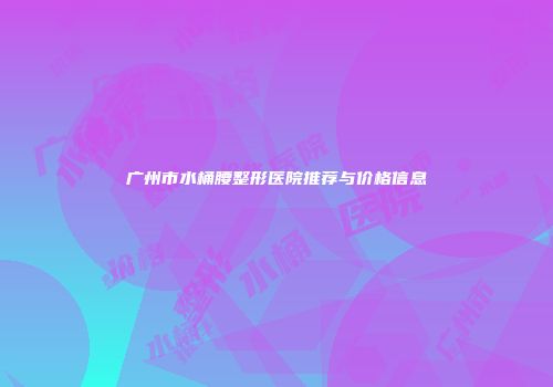 广州市水桶腰整形医院推荐与价格信息