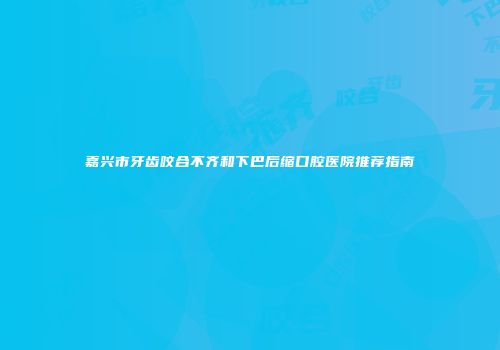 嘉兴市牙齿咬合不齐和下巴后缩口腔医院推荐指南