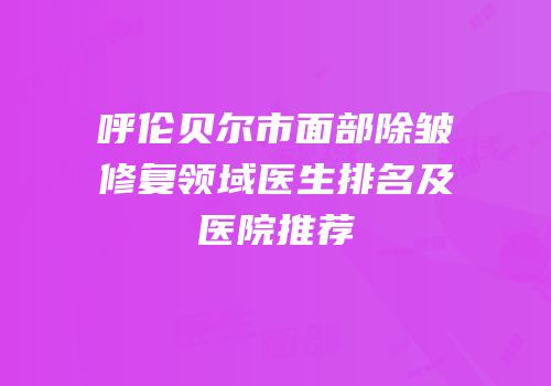 呼伦贝尔市面部除皱修复领域医生排名及医院推荐