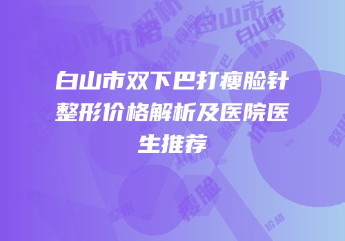 白山市双下巴打瘦脸针整形价格解析及医院医生推荐
