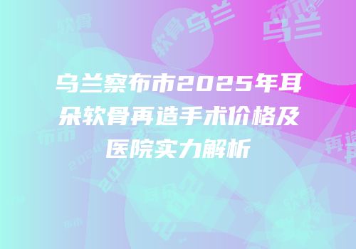乌兰察布市2025年耳朵软骨再造手术价格及医院实力解析