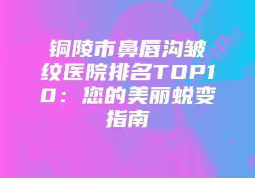铜陵市鼻唇沟皱纹医院排名TOP10：您的美丽蜕变指南