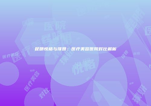 昆明悦格与璞妍：医疗美容医院对比解析