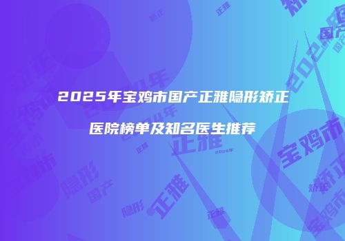 2025年宝鸡市国产正雅隐形矫正医院榜单及知名医生推荐