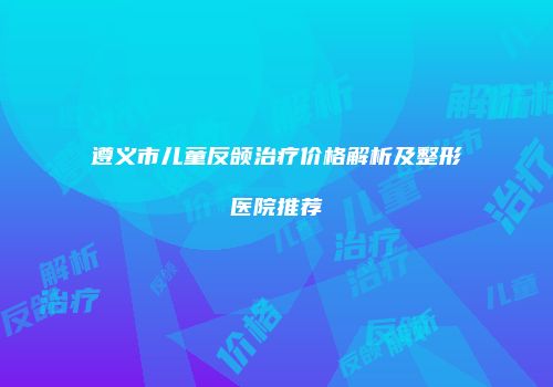 遵义市儿童反颌治疗价格解析及整形医院推荐