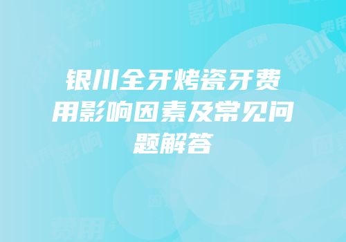 银川全牙烤瓷牙费用影响因素及常见问题解答