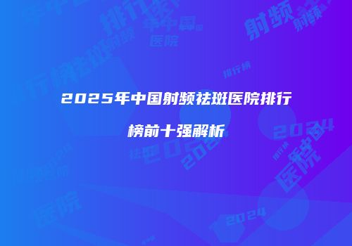 2025年中国射频祛斑医院排行榜前十强解析
