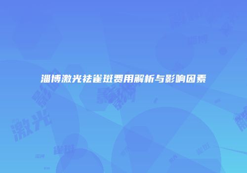 淄博激光祛雀斑费用解析与影响因素
