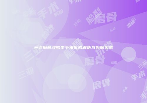 三亚磨骨改脸型手术价格解析与影响因素