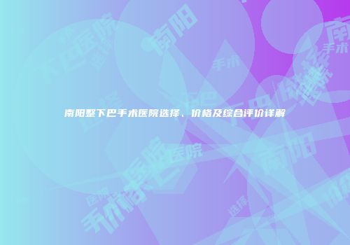 南阳整下巴手术医院选择、价格及综合评价详解