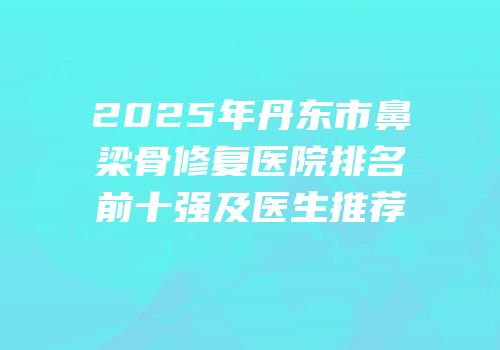 2025年丹东市鼻梁骨修复医院排名前十强及医生推荐