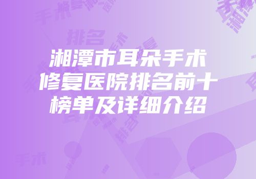 湘潭市耳朵手术修复医院排名前十榜单及详细介绍