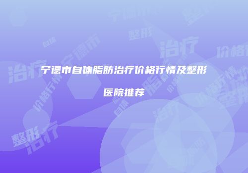宁德市自体脂肪治疗价格行情及整形医院推荐
