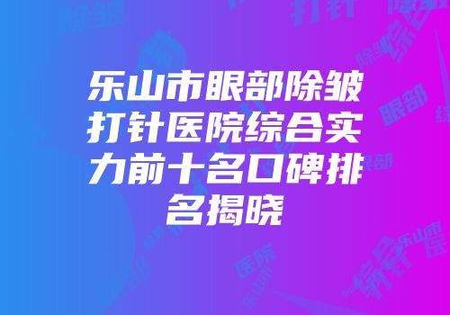 乐山市眼部除皱打针医院综合实力前十名口碑排名揭晓